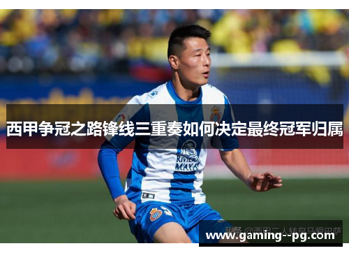 西甲争冠之路锋线三重奏如何决定最终冠军归属