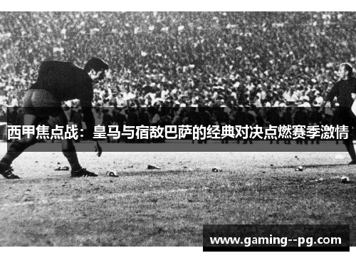 西甲焦点战：皇马与宿敌巴萨的经典对决点燃赛季激情