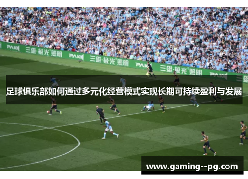 足球俱乐部如何通过多元化经营模式实现长期可持续盈利与发展 足球俱乐部如何通过多元化经营模式实现长期可持续盈利与发展