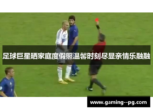 足球巨星晒家庭度假照温馨时刻尽显亲情乐融融