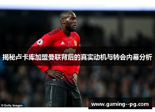 揭秘卢卡库加盟曼联背后的真实动机与转会内幕分析