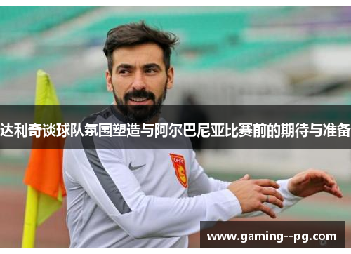 达利奇谈球队氛围塑造与阿尔巴尼亚比赛前的期待与准备 达利奇谈球队氛围塑造与阿尔巴尼亚比赛前的期待与准备