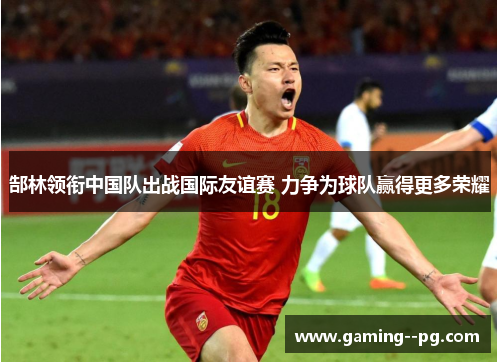 郜林领衔中国队出战国际友谊赛 力争为球队赢得更多荣耀 郜林领衔中国队出战国际友谊赛 力争为球队赢得更多荣耀