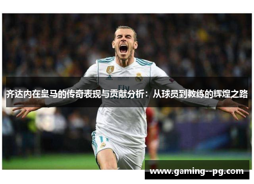 齐达内在皇马的传奇表现与贡献分析：从球员到教练的辉煌之路