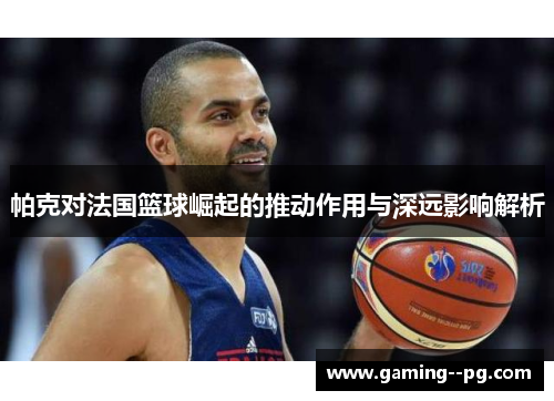 帕克对法国篮球崛起的推动作用与深远影响解析