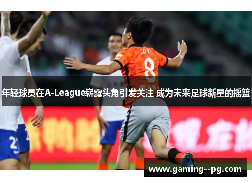 年轻球员在A-League崭露头角引发关注 成为未来足球新星的摇篮