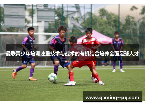 曼联青少年培训注重技术与战术的有机结合培养全面足球人才