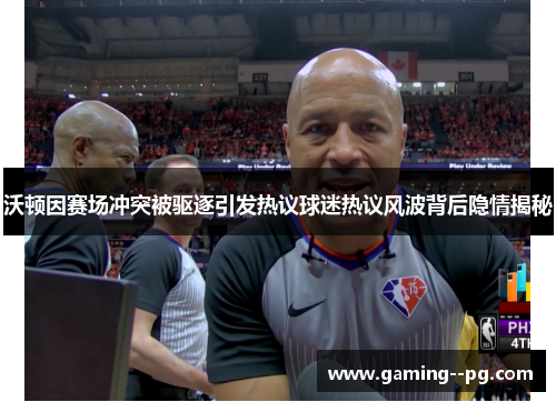 沃顿因赛场冲突被驱逐引发热议球迷热议风波背后隐情揭秘