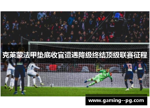 克莱蒙法甲垫底收官遭遇降级终结顶级联赛征程 克莱蒙法甲垫底收官遭遇降级终结顶级联赛征程