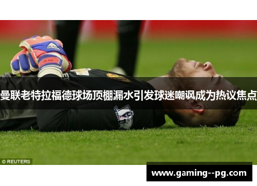 曼联老特拉福德球场顶棚漏水引发球迷嘲讽成为热议焦点