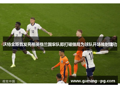 沃特金斯首发亮相英格兰国家队即打破僵局为球队开场推射建功 沃特金斯首发亮相英格兰国家队即打破僵局为球队开场推射建功