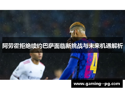 阿劳霍拒绝续约巴萨面临新挑战与未来机遇解析