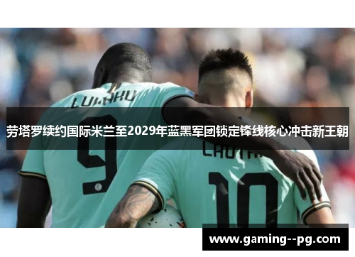 劳塔罗续约国际米兰至2029年蓝黑军团锁定锋线核心冲击新王朝 劳塔罗续约国际米兰至2029年蓝黑军团锁定锋线核心冲击新王朝