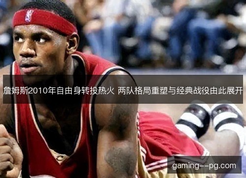 詹姆斯2010年自由身转投热火 两队格局重塑与经典战役由此展开